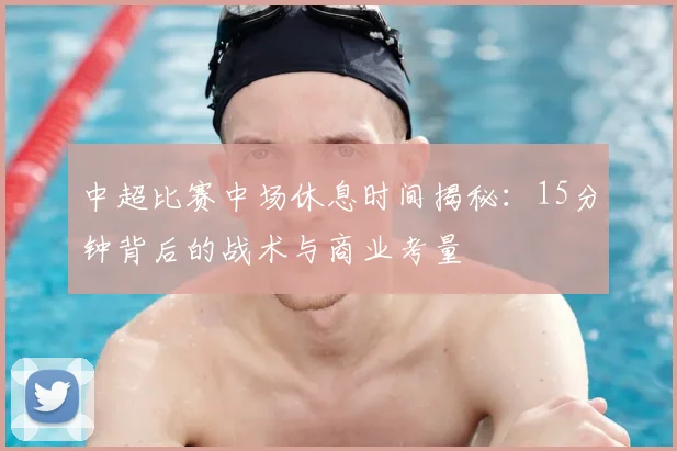 中超比赛中场休息时间揭秘：15分钟背后的战术与商业考量