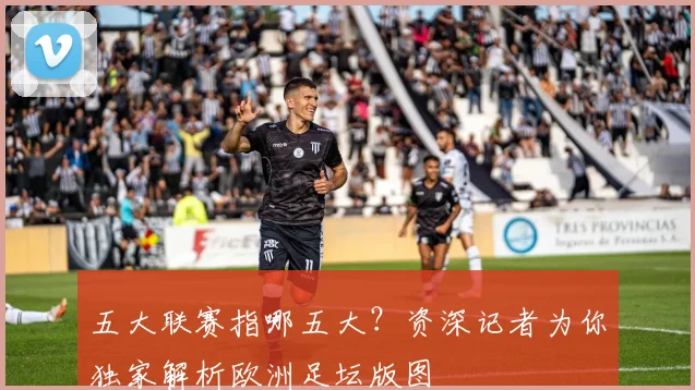 五大联赛指哪五大?资深记者为你独家解析欧洲足坛版图