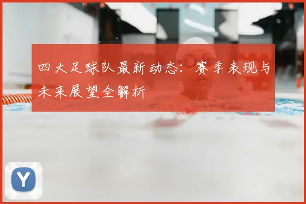 四大足球队最新动态：赛季表现与未来展望全解析