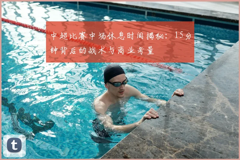 中超比赛中场休息时间揭秘：15分钟背后的战术与商业考量