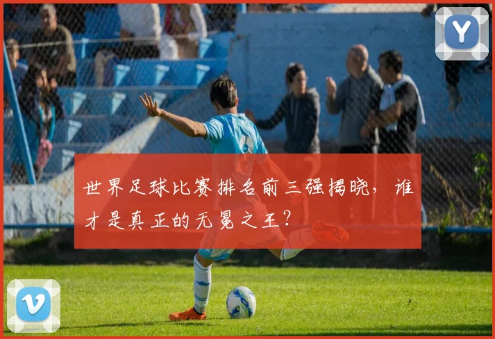 世界足球比赛排名前三强揭晓,谁才是真正的无冕之王?