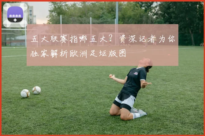 五大联赛指哪五大？资深记者为你独家解析欧洲足坛版图