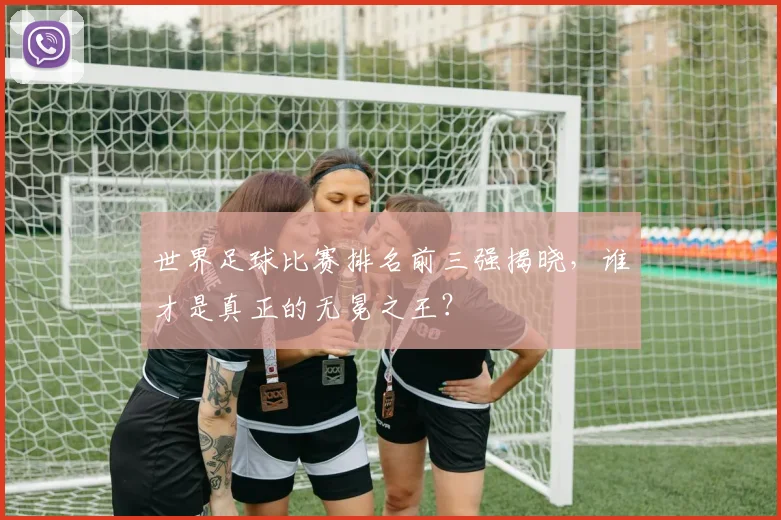世界足球比赛排名前三强揭晓，谁才是真正的无冕之王？