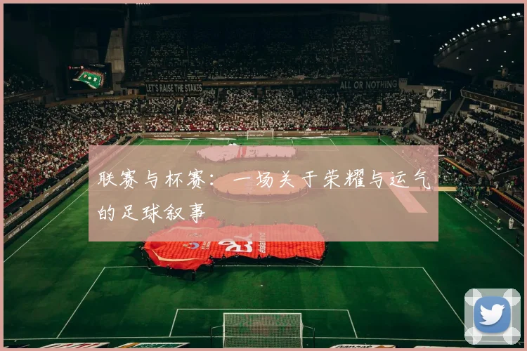 联赛与杯赛：一场关于荣耀与运气的足球叙事