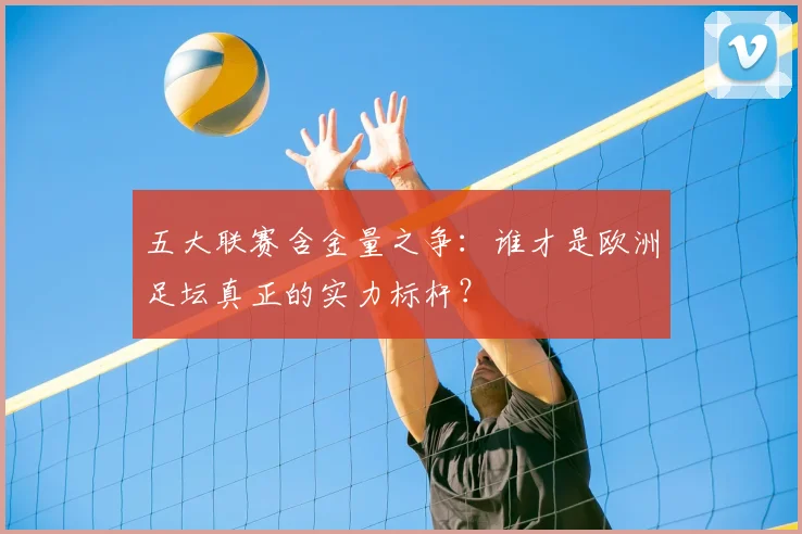 五大联赛含金量之争:谁才是欧洲足坛真正的实力标杆?
